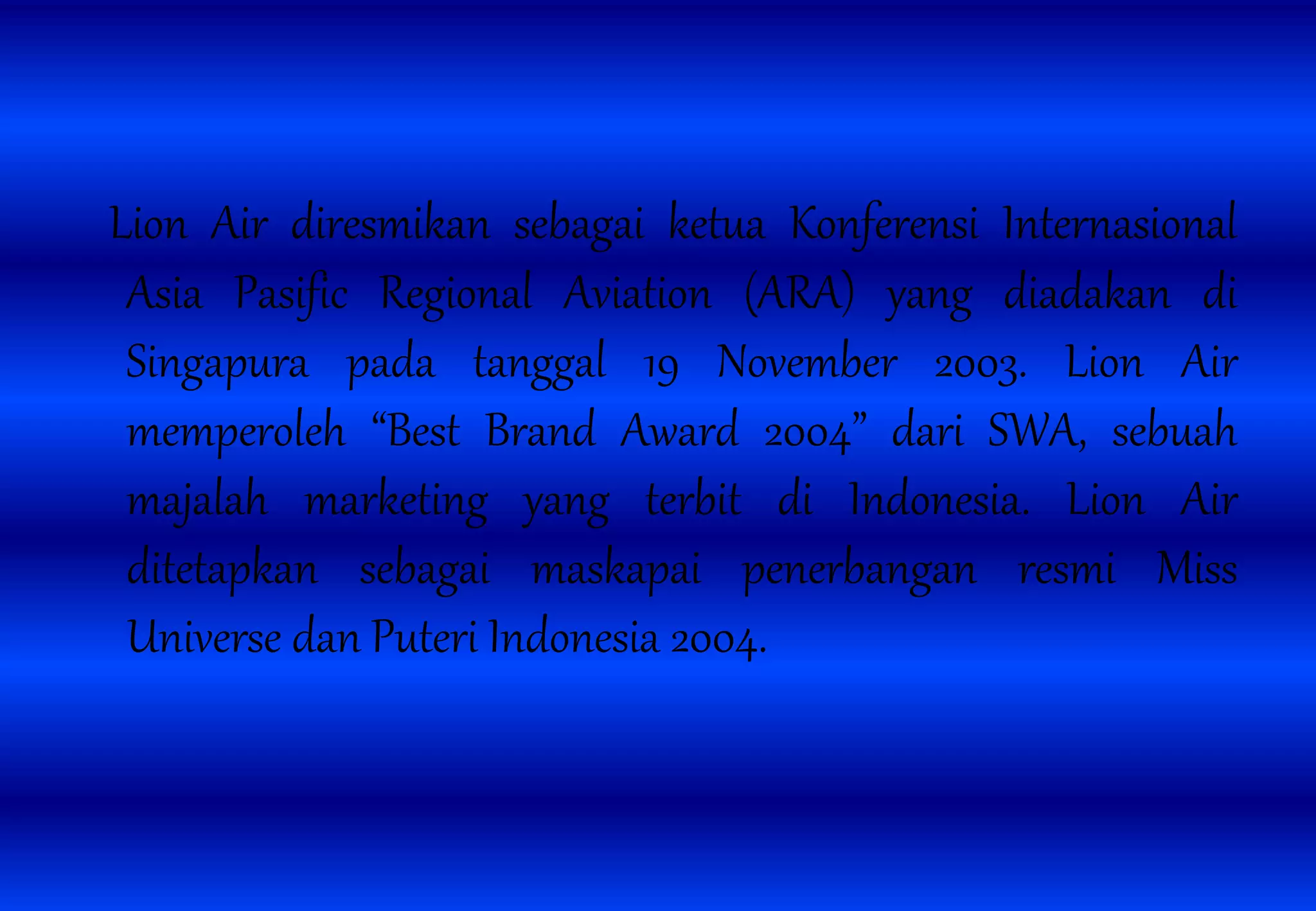 Lion Air diresmikan sebagai ketua Konferensi Internasional
Asia Pasific Regional Aviation (ARA) yang diadakan di
Singapura pada tanggal 19 November 2003. Lion Air
memperoleh “Best Brand Award 2004” dari SWA, sebuah
majalah marketing yang terbit di Indonesia. Lion Air
ditetapkan sebagai maskapai penerbangan resmi Miss
Universe dan Puteri Indonesia 2004.
 