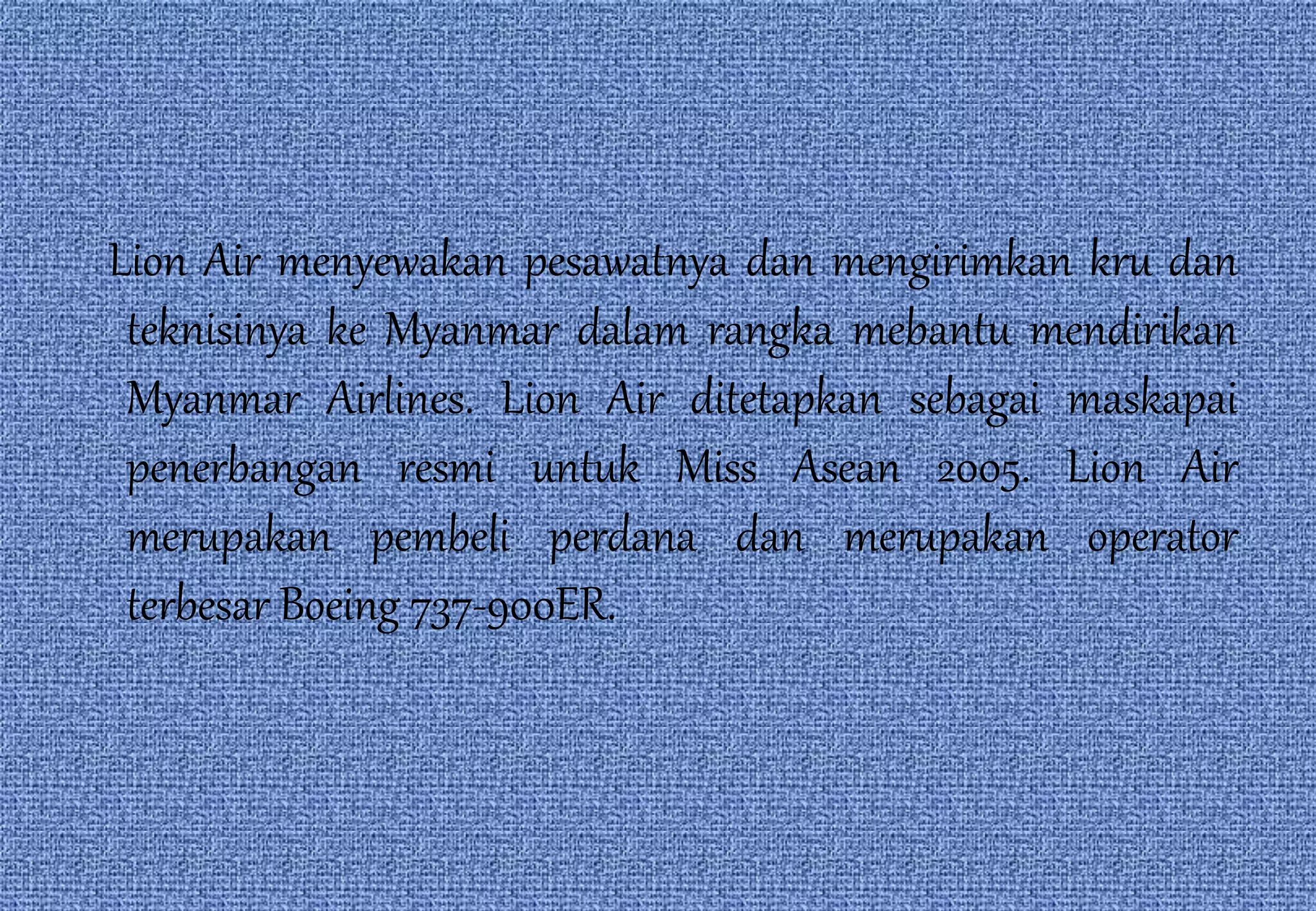 Lion Air menyewakan pesawatnya dan mengirimkan kru dan
teknisinya ke Myanmar dalam rangka mebantu mendirikan
Myanmar Airlines. Lion Air ditetapkan sebagai maskapai
penerbangan resmi untuk Miss Asean 2005. Lion Air
merupakan pembeli perdana dan merupakan operator
terbesar Boeing 737-900ER.
 
