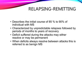 RELAPSING-REMITTING
• Describes the initial course of 85 % to 90% of
individual with MS
• Characterized by unpredictable relapses followed by
periods of months to years of recovery
• Deficit suffered during the attacks may either
resolve or may be permanent
• When deficits always resolve between attacks this is
referred to as benign MS
 