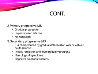 CONT.
2 Primary progressive MS
• Gradual progression
• Superimposed relapse
• No remission
3 Secondary progressive MS
• It is characterized by gradual deterioration with or with out
acute relapse
• Initially remission and then gradually progress
• Neurological symptoms
• Cognitive functions worsens
 