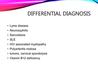 DIFFERENTIAL DIAGNOSIS
• Lyme disease
• Neurosyphilis
• Sarcoidosis
• SLE
• HIV associated myelopathy
• Polyarteritis nodosa
• tumors, cervical spondolysis
• Vitamin B12 deficiency
 