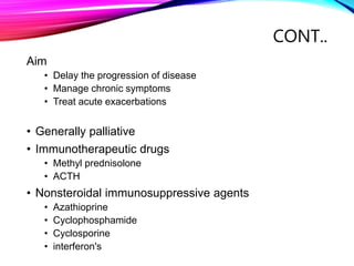 CONT..
Aim
• Delay the progression of disease
• Manage chronic symptoms
• Treat acute exacerbations
• Generally palliative
• Immunotherapeutic drugs
• Methyl prednisolone
• ACTH
• Nonsteroidal immunosuppressive agents
• Azathioprine
• Cyclophosphamide
• Cyclosporine
• interferon's
 