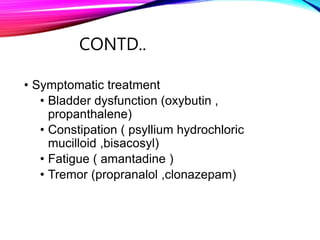 CONTD..
• Symptomatic treatment
• Bladder dysfunction (oxybutin ,
propanthalene)
• Constipation ( psyllium hydrochloric
mucilloid ,bisacosyl)
• Fatigue ( amantadine )
• Tremor (propranalol ,clonazepam)
 