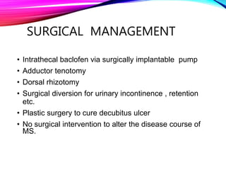 SURGICAL MANAGEMENT
• Intrathecal baclofen via surgically implantable pump
• Adductor tenotomy
• Dorsal rhizotomy
• Surgical diversion for urinary incontinence , retention
etc.
• Plastic surgery to cure decubitus ulcer
• No surgical intervention to alter the disease course of
MS.
 