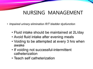 NURSING MANAGEMENT
• Impaired urinary elimination R/T bladder dysfunction
• Fluid intake should be maintained at 2L/day
• Avoid fluid intake after evening meals
• Voiding to be attempted at every 3 hrs when
awake
• If voiding not successful-intermittent
catheterization
• Teach self catheterization
 