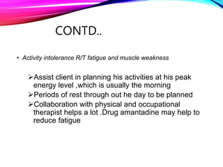 CONTD..
• Activity intolerance R/T fatigue and muscle weakness
Assist client in planning his activities at his peak
energy level ,which is usually the morning
Periods of rest through out he day to be planned
Collaboration with physical and occupational
therapist helps a lot .Drug amantadine may help to
reduce fatigue
 