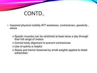 CONTD..
• Impaired physical mobility R/T weakness, contractures ,spasticity ,
ataxia
Spastic muscles can be stretched at least twice a day through
their full range of motion
Correct body alignment to prevent contractures
Use of splints is helpful
Ataxia and tremor lessened by small weights applied to distal
extremities
 