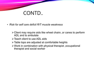 CONTD..
• Risk for self care deficit R/T muscle weakness
Client may require aids like wheel chairs ,or canes to perform
ADL and to ambulate
Teach client to use ADL aids
Table tops are adjusted at comfortable heights
Work in combination with physical therapist ,occupational
therapist and social worker
 