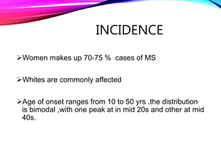 INCIDENCE
Women makes up 70-75 % cases of MS
Whites are commonly affected
Age of onset ranges from 10 to 50 yrs .the distribution
is bimodal ,with one peak at in mid 20s and other at mid
40s.
 