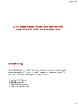 8/16/2017
1
Use of Biotechnology in beef cattle production for
improving cattle health and managing pests
Any technological application that uses biological systems, living organisms,
or derivatives thereof, to make or modify products or processes for specific
use. (UN Convention on Biological Diversity, Art. 2).
1. Animal Biotechnology
2. Plant Biotechnology
3. Microbial Biotechnology
4. Molecular Biotechnology
Biotechnology
 