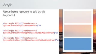 Acrylic
<Rectangle Fill="{ThemeResource
SystemControlAcrylicWindowBrush}"/>
<Rectangle Fill="{ThemeResource
SystemControlChromeHighAcrylicWindowMediumBrush}"/>
<Rectangle Fill="{ThemeResource
SystemControlAcrylicElementAccentMediumHighBrush}"/>
 