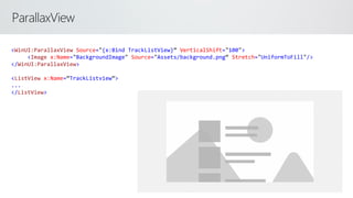 ParallaxView
<WinUI:ParallaxView Source="{x:Bind TrackListView}” VerticalShift="100">
<Image x:Name="BackgroundImage" Source="Assets/background.png“ Stretch="UniformToFill"/>
</WinUI:ParallaxView>
<ListView x:Name=“TrackListview”>
...
</ListView>
 