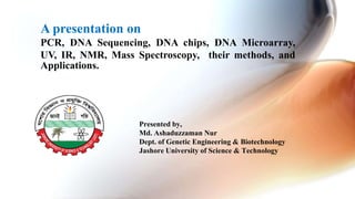 A presentation on
PCR, DNA Sequencing, DNA chips, DNA Microarray,
UV, IR, NMR, Mass Spectroscopy, their methods, and
Applications.
Presented by,
Md. Ashaduzzaman Nur
Dept. of Genetic Engineering & Biotechnology
Jashore University of Science & Technology
 