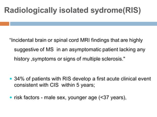 Radiologically isolated sydrome(RIS)
“Incidental brain or spinal cord MRI findings that are highly
suggestive of MS in an asymptomatic patient lacking any
history ,symptoms or signs of multiple sclerosis."
 34% of patients with RIS develop a first acute clinical event
consistent with CIS within 5 years;
 risk factors - male sex, younger age (<37 years),
 