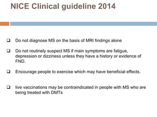 NICE Clinical guideline 2014
 Do not diagnose MS on the basis of MRI findings alone
 Do not routinely suspect MS if main symptoms are fatigue,
depression or dizziness unless they have a history or evidence of
FND.
 Encourage people to exercise which may have beneficial effects.
 live vaccinations may be contraindicated in people with MS who are
being treated with DMTs
 