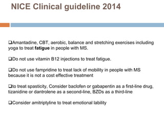 Amantadine, CBT, aerobic, balance and stretching exercises including
yoga to treat fatigue in people with MS.
Do not use vitamin B12 injections to treat fatigue.
Do not use fampridine to treat lack of mobility in people with MS
because it is not a cost effective treatment
to treat spasticity, Consider baclofen or gabapentin as a first-line drug,
tizanidine or dantrolene as a second-line, BZDs as a third-line
Consider amitriptyline to treat emotional lability
NICE Clinical guideline 2014
 