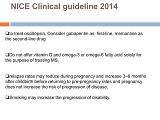 to treat oscillopsia, Consider gabapentin as first-line, memantine as
the second-line drug
Do not offer vitamin D and omega-3 or omega-6 fatty acid solely for
the purpose of treating MS.
relapse rates may reduce during pregnancy and increase 3–6 months
after childbirth before returning to pre-pregnancy rates and pregnancy
does not increase the risk of progression of disease.
Smoking may increase the progression of disability.
NICE Clinical guideline 2014
 