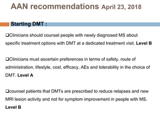 AAN recommendations April 23, 2018
Starting DMT :
Clinicians should counsel people with newly diagnosed MS about
specific treatment options with DMT at a dedicated treatment visit. Level B
Clinicians must ascertain preferences in terms of safety, route of
administration, lifestyle, cost, efficacy, AEs and tolerability in the choice of
DMT. Level A
counsel patients that DMTs are prescribed to reduce relapses and new
MRI lesion activity and not for symptom improvement in people with MS.
Level B
 