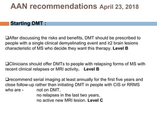 After discussing the risks and benefits, DMT should be prescribed to
people with a single clinical demyelinating event and ≥2 brain lesions
characteristic of MS who decide they want this therapy. Level B
Clinicians should offer DMTs to people with relapsing forms of MS with
recent clinical relapses or MRI activity. Level B
recommend serial imaging at least annually for the first five years and
close follow-up rather than initiating DMT in people with CIS or RRMS
who are - not on DMT,
no relapses in the last two years,
no active new MRI lesion. Level C
AAN recommendations April 23, 2018
Starting DMT :
 