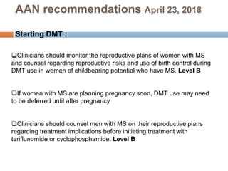 Clinicians should monitor the reproductive plans of women with MS
and counsel regarding reproductive risks and use of birth control during
DMT use in women of childbearing potential who have MS. Level B
If women with MS are planning pregnancy soon, DMT use may need
to be deferred until after pregnancy
Clinicians should counsel men with MS on their reproductive plans
regarding treatment implications before initiating treatment with
teriflunomide or cyclophosphamide. Level B
AAN recommendations April 23, 2018
Starting DMT :
 