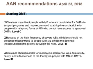 Clinicians may direct people with MS who are candidates for DMTs to
support programs and may recommend azathioprine or cladribine for
people with relapsing forms of MS who do not have access to approved
DMTs. Level C
Because of the high frequency of severe AEs, clinicians should not
prescribe mitoxantrone to people with MS unless the potential
therapeutic benefits greatly outweigh the risks. Level B
Clinicians should monitor for medication adherence, AEs, tolerability,
safety, and effectiveness of the therapy in people with MS on DMTs.
Level B
AAN recommendations April 23, 2018
Starting DMT :
 