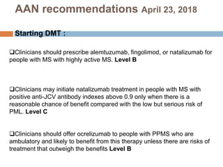 Clinicians should prescribe alemtuzumab, fingolimod, or natalizumab for
people with MS with highly active MS. Level B
Clinicians may initiate natalizumab treatment in people with MS with
positive anti-JCV antibody indexes above 0.9 only when there is a
reasonable chance of benefit compared with the low but serious risk of
PML. Level C
Clinicians should offer ocrelizumab to people with PPMS who are
ambulatory and likely to benefit from this therapy unless there are risks of
treatment that outweigh the benefits Level B
AAN recommendations April 23, 2018
Starting DMT :
 