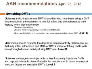 discuss switching from one DMT to another who have been using a DMT
long enough for the treatment to take full effect and are adherent to their
therapy when they experience
one or more relapses
two or more unequivocally new MRI-detected lesions
increased disability on examination, over a one-year period of using a DMT. Level B
Clinicians should evaluate the degree of disease activity, adherence, AE
that may affect adherence and MOA of DMTs when switching DMTs with
breakthrough disease activity during DMT use. Level B
discuss a change to noninjectable or less frequently injectable DMTs
who report intolerable discomfort with the injections or in those who report
injection fatigue on injectable DMTs. Level B
AAN recommendations April 23, 2018
Switching DMT :
 