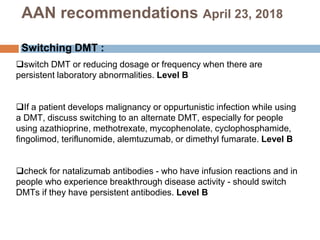 switch DMT or reducing dosage or frequency when there are
persistent laboratory abnormalities. Level B
If a patient develops malignancy or oppurtunistic infection while using
a DMT, discuss switching to an alternate DMT, especially for people
using azathioprine, methotrexate, mycophenolate, cyclophosphamide,
fingolimod, teriflunomide, alemtuzumab, or dimethyl fumarate. Level B
check for natalizumab antibodies - who have infusion reactions and in
people who experience breakthrough disease activity - should switch
DMTs if they have persistent antibodies. Level B
AAN recommendations April 23, 2018
Switching DMT :
 