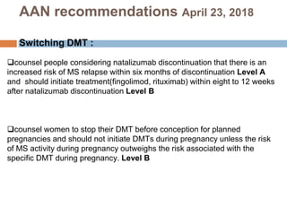 counsel people considering natalizumab discontinuation that there is an
increased risk of MS relapse within six months of discontinuation Level A
and should initiate treatment(fingolimod, rituximab) within eight to 12 weeks
after natalizumab discontinuation Level B
counsel women to stop their DMT before conception for planned
pregnancies and should not initiate DMTs during pregnancy unless the risk
of MS activity during pregnancy outweighs the risk associated with the
specific DMT during pregnancy. Level B
AAN recommendations April 23, 2018
Switching DMT :
 