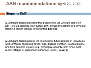 Clinicians should advocate that people with MS who are stable on
DMT should continue their current DMT unless the patient and physician
decide a trial off therapy is warranted. Level B
Clinicians should assess the likelihood of future relapse in individuals
with SPMS by assessing patient age, disease duration, relapse history,
and MRI-detected activity (e.g., frequency, severity, time since most
recent relapse or gadolinium-enhanced lesion). Level B
AAN recommendations April 23, 2018
Stopping DMT :
 