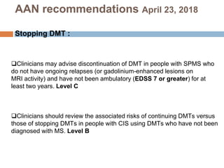 Clinicians may advise discontinuation of DMT in people with SPMS who
do not have ongoing relapses (or gadolinium-enhanced lesions on
MRI activity) and have not been ambulatory (EDSS 7 or greater) for at
least two years. Level C
Clinicians should review the associated risks of continuing DMTs versus
those of stopping DMTs in people with CIS using DMTs who have not been
diagnosed with MS. Level B
AAN recommendations April 23, 2018
Stopping DMT :
 