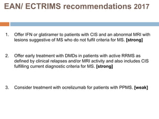 EAN/ ECTRIMS recommendations 2017
1. Offer IFN or glatiramer to patients with CIS and an abnormal MRI with
lesions suggestive of MS who do not fulfil criteria for MS. [strong]
2. Offer early treatment with DMDs in patients with active RRMS as
defined by clinical relapses and/or MRI activity and also includes CIS
fulfilling current diagnostic criteria for MS. [strong]
3. Consider treatment with ocrelizumab for patients with PPMS. [weak]
 