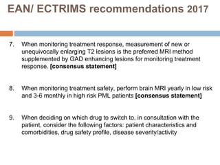 7. When monitoring treatment response, measurement of new or
unequivocally enlarging T2 lesions is the preferred MRI method
supplemented by GAD enhancing lesions for monitoring treatment
response. [consensus statement]
8. When monitoring treatment safety, perform brain MRI yearly in low risk
and 3-6 monthly in high risk PML patients [consensus statement]
9. When deciding on which drug to switch to, in consultation with the
patient, consider the following factors: patient characteristics and
comorbidities, drug safety profile, disease severity/activity
EAN/ ECTRIMS recommendations 2017
 