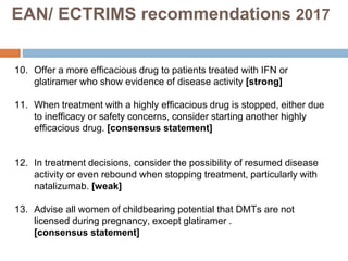 10. Offer a more efficacious drug to patients treated with IFN or
glatiramer who show evidence of disease activity [strong]
11. When treatment with a highly efficacious drug is stopped, either due
to inefficacy or safety concerns, consider starting another highly
efficacious drug. [consensus statement]
12. In treatment decisions, consider the possibility of resumed disease
activity or even rebound when stopping treatment, particularly with
natalizumab. [weak]
13. Advise all women of childbearing potential that DMTs are not
licensed during pregnancy, except glatiramer .
[consensus statement]
EAN/ ECTRIMS recommendations 2017
 