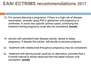 13. For women planning a pregnancy, if there is a high risk of disease
reactivation, consider using IFN or glatiramer until pregnancy is
confirmed. In some very specific (active) cases, continuing this
treatment during pregnancy could also be considered. [weak]
14. women with persistent high disease activity, advise to delay
pregnancy. If despite this advice, still decide to become pregnant:
a) treatment with natalizumab throughout pregnancy may be considered
b) treatment with alemtuzumab could be an alternative, provided that a
4-month interval is strictly observed from the latest infusion until
conception. [weak]
EAN/ ECTRIMS recommendations 2017
 