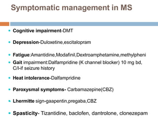 Symptomatic management in MS
 Cognitive impairment-DMT
 Depression-Duloxetine,escitalopram
 Fatigue:Amantidine,Modafinil,Dextroamphetamine,methylpheni
 Gait impairment:Dalfampridine (K channel blocker) 10 mg bd,
C/I-if seizure history
 Heat intolerance-Dalfampridine
 Paroxysmal symptoms- Carbamazepine(CBZ)
 Lhermitte sign-gaapentin,pregaba,CBZ
 Spasticity- Tizantidine, baclofen, dantrolone, clonezepam

 