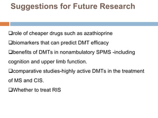 Suggestions for Future Research
role of cheaper drugs such as azathioprine
biomarkers that can predict DMT efficacy
benefits of DMTs in nonambulatory SPMS -including
cognition and upper limb function.
comparative studies-highly active DMTs in the treatment
of MS and CIS.
Whether to treat RIS
 