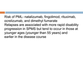 Risk of PML- natalizumab, fingolimod, rituximab,
ocrelizumab, and dimethyl fumarate
Relapses are associated with more rapid disability
progression in SPMS but tend to occur in those at
younger ages (younger than 55 years) and
earlier in the disease course
 