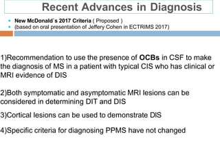 1)Recommendation to use the presence of OCBs in CSF to make
the diagnosis of MS in a patient with typical CIS who has clinical or
MRI evidence of DIS
2)Both symptomatic and asymptomatic MRI lesions can be
considered in determining DIT and DIS
3)Cortical lesions can be used to demonstrate DIS
4)Specific criteria for diagnosing PPMS have not changed
Recent Advances in Diagnosis
 New McDonald`s 2017 Criteria ( Proposed )
 (based on oral presentation of Jeffery Cohen in ECTRIMS 2017)
 