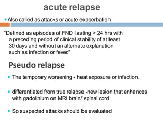 acute relapse
Also called as attacks or acute exacerbation
“Defined as episodes of FND lasting > 24 hrs with
a preceding period of clinical stability of at least
30 days and without an alternate explanation
such as infection or fever."
 The temporary worsening - heat exposure or infection.
 differentiated from true relapse -new lesion that enhances
with gadolinium on MRI brain/ spinal cord
 So suspected attacks should be evaluated
Pseudo relapse
 