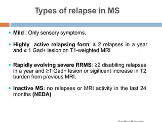 Types of relapse in MS
 Mild : Only sensory symptoms.
 Highly active relapsing form: ≥ 2 relapses in a year
and ≥ 1 Gad+ lesion on T1-weighted MRI
 Rapidly evolving severe RRMS: ≥2 disabiling relapses
in a year and ≥1 Gad+ lesion or sigificant increase in T2
burden from previous MRI.
 Inactive MS: no relapses or MRI activity in the last 24
months (NEDA)
 