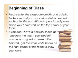 Beginning of Class
• Please enter the classroom quickly and quietly.
• Make sure that you have all materials needed
such as Math book, AR book, pencil, and paper
• Place your homework on the top corner of your
table.
• If you don’t have a bellwork sheet, get
one from the tray. If your student
number is assigned to present the
bellwork, get the small white board on
the right corner of the room to show
your work.
 