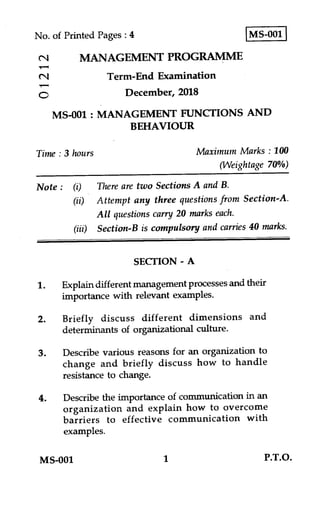 IMS-001 INo. of Printed Pages : 4
MANAGEMENT PROGRAMME
(.1 Term-End Examination
December, 2018
MS-001 : MANAGEMENT FUNCTIONS AND
BEHAVIOUR
Time : 3 hours Maximum Marks : 100
(Weightage 70%)
Note : (i) There are two Sections A and B.
(ii) Attempt any three questions from Section-A.
All questions carry 20 marks each.
(iii) Section-B is compulsory and carries 40 marks.
SECTION - A
1. Explain different management processes and their
importance with relevant examples.
2. Briefly discuss different dimensions and
determinants of organizational culture.
3. Describe various reasons for an organization to
change and briefly discuss how to handle
resistance to change.
4. Describe the importance of communication in an
organization and explain how to overcome
barriers to effective communication with
examples.
MS-001 1 P.T.O.
 