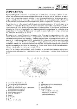 1-2
INFOINFOINFOINFOINFO
GERGERGERGERGER
CARACARACARACARACARACTERÍSCTERÍSCTERÍSCTERÍSCTERÍSTICATICATICATICATICASSSSS
A principal função de um sistema de fornecimento de combustível é abastecer a câmara de com-
bustão com a melhor proporção ar-combustível possível de acordo com as condições de opera-
ção do motor e da temperatura atmosférica. Em um sistema de carburador convencional, a pro-
porção ar-combustível da mistura que é fornecida à câmara de combustão é criada pelo volume
de entrada de ar e combustível dimensionado pelos giclês utilizados pela respectiva câmara.
Apesar do mesmo volume de entrada de ar, a necessidade de volume de combustível varia
conforme as condições de operação do motor, tais como aceleração, desaceleração, ou fun-
cionamento com carga pesada. Carburadores que dimensionam o combustível por meio da
utilização de giclês foram equipados com diversos dispositivos auxiliares, de modo que uma
proporção ar-combustível ideal possa ser alcançada para acomodar as mudanças constantes
nas condições de operação do motor.
Como aumenta a necessidade de motores com maior desempenho e gases de exaustão mais
limpos, torna-se necessário controlar a proporção de ar-combustível de uma maneira mais
precisa e mais refinada. Para atender a essa necessidade, este modelo é equipado com um
sistema de injeção de combustível (FI) controlado eletronicamente no lugar do sistema de
carburador convencional. Este sistema libera a proporção de ar-combustível ideal solicitada
pelo motor. Utiliza um microprocessador que regula o volume de combustível injetado de
acordo com as várias condições de operação do motor, tendo como referência os sinais ele-
trônicos monitorados por sensores na motocicleta.
A adoção do sistema FI resultou em um suprimento de combustível altamente preciso, res-
posta de aceleração superior, maior economia de combustível e redução de emissões de
gases.
CARACARACARACARACARACTERÍSCTERÍSCTERÍSCTERÍSCTERÍSTICATICATICATICATICASSSSS
1 Válvula de indução de ar A.I.S.
2 Luz de alerta de falha de motor
3 Tanque de combustível
4 Bomba de combustível (inclui o regulador
de pressão de combustível)
5 Mangueira de combustível
6 Injetor de combustível
7 Caixa do filtro de ar
8 Bateria
9 Catalisador
0 ECU
A Sensor de inclinação
B F.I.D.
C Sensor da posição do virabrequim
D Vela de ignição
E Bobina de ignição
F Sensor híbrido:
• T.P.S. posição do acelerador
• Temperatura de admissão
• Pressão de admissão
 