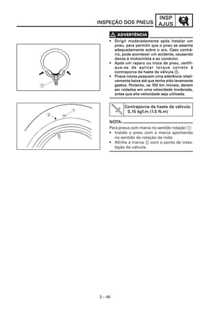 INSPINSPINSPINSPINSP
AJUSAJUSAJUSAJUSAJUS
3 – 46
••••• Dirigir moderadamente após instalar umDirigir moderadamente após instalar umDirigir moderadamente após instalar umDirigir moderadamente após instalar umDirigir moderadamente após instalar um
pneu, para permitir que o pneu se assentepneu, para permitir que o pneu se assentepneu, para permitir que o pneu se assentepneu, para permitir que o pneu se assentepneu, para permitir que o pneu se assente
adequadamente sobre o aro. Caso contrá-adequadamente sobre o aro. Caso contrá-adequadamente sobre o aro. Caso contrá-adequadamente sobre o aro. Caso contrá-adequadamente sobre o aro. Caso contrá-
rio, pode acontecer um acidenterio, pode acontecer um acidenterio, pode acontecer um acidenterio, pode acontecer um acidenterio, pode acontecer um acidente,,,,, causandocausandocausandocausandocausando
danos à motodanos à motodanos à motodanos à motodanos à motocicletacicletacicletacicletacicleta e ao condutore ao condutore ao condutore ao condutore ao condutor.....
••••• Após um reparo ou troca de pneu, cerApós um reparo ou troca de pneu, cerApós um reparo ou troca de pneu, cerApós um reparo ou troca de pneu, cerApós um reparo ou troca de pneu, certifi-tifi-tifi-tifi-tifi-
que-se de aplicar torque corque-se de aplicar torque corque-se de aplicar torque corque-se de aplicar torque corque-se de aplicar torque correto àreto àreto àreto àreto à
contraporca da haste da válvulacontraporca da haste da válvulacontraporca da haste da válvulacontraporca da haste da válvulacontraporca da haste da válvula 11111.....
••••• Pneus noPneus noPneus noPneus noPneus novvvvvos possuem uma aderência relati-os possuem uma aderência relati-os possuem uma aderência relati-os possuem uma aderência relati-os possuem uma aderência relati-
vamente baixa até que tenha sido levementevamente baixa até que tenha sido levementevamente baixa até que tenha sido levementevamente baixa até que tenha sido levementevamente baixa até que tenha sido levemente
gggggastos. Pastos. Pastos. Pastos. Pastos. Pororororortanto, os 1tanto, os 1tanto, os 1tanto, os 1tanto, os 1000000 km iniciais, devem0 km iniciais, devem0 km iniciais, devem0 km iniciais, devem0 km iniciais, devem
ser rodados em uma velocidade moderada,ser rodados em uma velocidade moderada,ser rodados em uma velocidade moderada,ser rodados em uma velocidade moderada,ser rodados em uma velocidade moderada,
antes que alta velocidade seja utilizada.antes que alta velocidade seja utilizada.antes que alta velocidade seja utilizada.antes que alta velocidade seja utilizada.antes que alta velocidade seja utilizada.
Contraporca da haste da válvula:Contraporca da haste da válvula:Contraporca da haste da válvula:Contraporca da haste da válvula:Contraporca da haste da válvula:
0,10,10,10,10,15 k5 k5 k5 k5 kgfgfgfgfgf.m (1.m (1.m (1.m (1.m (1.5 N.m).5 N.m).5 N.m).5 N.m).5 N.m)1
2
NONONONONOTTTTTA:A:A:A:A:
Para pneus com marca no sentido rotação 1:
• Instale o pneu com a marca apontando
no sentido da rotação da roda.
• Alinhe a marca 2 com o ponto de insta-
lação da válvula.
INSPEÇÃO DOS PNEUSINSPEÇÃO DOS PNEUSINSPEÇÃO DOS PNEUSINSPEÇÃO DOS PNEUSINSPEÇÃO DOS PNEUS
 