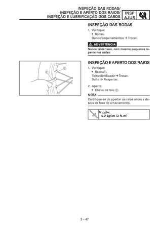 INSPINSPINSPINSPINSP
AJUSAJUSAJUSAJUSAJUS
3 – 47
INSPEÇÃO DINSPEÇÃO DINSPEÇÃO DINSPEÇÃO DINSPEÇÃO DAAAAAS RODS RODS RODS RODS RODAAAAAS/S/S/S/S/
INSPEÇÃO EINSPEÇÃO EINSPEÇÃO EINSPEÇÃO EINSPEÇÃO E APERAPERAPERAPERAPERTTTTTO DOS RAIOS/O DOS RAIOS/O DOS RAIOS/O DOS RAIOS/O DOS RAIOS/
INSPEÇÃO E LUBRIFICAÇÃO DOS CABOSINSPEÇÃO E LUBRIFICAÇÃO DOS CABOSINSPEÇÃO E LUBRIFICAÇÃO DOS CABOSINSPEÇÃO E LUBRIFICAÇÃO DOS CABOSINSPEÇÃO E LUBRIFICAÇÃO DOS CABOS
INSPEÇÃO DINSPEÇÃO DINSPEÇÃO DINSPEÇÃO DINSPEÇÃO DAAAAAS RODS RODS RODS RODS RODAAAAASSSSS
1. Verifique:
• Rodas.
Danos/empenamentos Trocar.
INSPEÇÃO EINSPEÇÃO EINSPEÇÃO EINSPEÇÃO EINSPEÇÃO E APERAPERAPERAPERAPERTTTTTO DOS RAIOSO DOS RAIOSO DOS RAIOSO DOS RAIOSO DOS RAIOS
1. Verifique:
• Raios 1.
Torto/danificado Trocar.
Solto Reapertar.
2. Aperte:
• Chave de raio 2.
NONONONONOTTTTTA:A:A:A:A:
Certifique-se de apertar os raios antes e de-
pois da fase de amaciamento.
Nipple:Nipple:Nipple:Nipple:Nipple:
0,2 k0,2 k0,2 k0,2 k0,2 kgfgfgfgfgf.m (2 N.m).m (2 N.m).m (2 N.m).m (2 N.m).m (2 N.m)
Nunca tente fazNunca tente fazNunca tente fazNunca tente fazNunca tente fazererererer, nem mesmo pequenos re-, nem mesmo pequenos re-, nem mesmo pequenos re-, nem mesmo pequenos re-, nem mesmo pequenos re-
paros nas rodas.paros nas rodas.paros nas rodas.paros nas rodas.paros nas rodas.
 