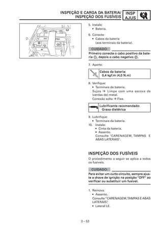INSPINSPINSPINSPINSP
AJUSAJUSAJUSAJUSAJUS
3 – 53
5. Instale:
• Bateria.
6. Conecte:
• Cabos da bateria
(aos terminais da bateria).
7. Aperte:
8. Verifique:
• Terminais de bateria.
Sujos Limpe com uma escova de
(cerdas de) metal.
Conexão solta Fixe.
9. Lubrifique:
• Terminais da bateria.
10. Instale:
• Cinta da bateria.
• Assento.
Consulte "CARENAGEM, TAMPAS E
ABAS LATERAIS".
INSPEÇÃO E CARGA DINSPEÇÃO E CARGA DINSPEÇÃO E CARGA DINSPEÇÃO E CARGA DINSPEÇÃO E CARGA DA BAA BAA BAA BAA BATERIA/TERIA/TERIA/TERIA/TERIA/
INSPEÇÃO DOS FUSÍVEISINSPEÇÃO DOS FUSÍVEISINSPEÇÃO DOS FUSÍVEISINSPEÇÃO DOS FUSÍVEISINSPEÇÃO DOS FUSÍVEIS
PPPPPrimeiro conecte o cabo positirimeiro conecte o cabo positirimeiro conecte o cabo positirimeiro conecte o cabo positirimeiro conecte o cabo positivvvvvo da bate-o da bate-o da bate-o da bate-o da bate-
riariariariaria 11111, depois o cabo neg, depois o cabo neg, depois o cabo neg, depois o cabo neg, depois o cabo negatiatiatiatiativvvvvooooo 22222.....
Lubrificante recomendadoLubrificante recomendadoLubrificante recomendadoLubrificante recomendadoLubrificante recomendado:::::
Graxa dielétricaGraxa dielétricaGraxa dielétricaGraxa dielétricaGraxa dielétrica
Cabos da bateriaCabos da bateriaCabos da bateriaCabos da bateriaCabos da bateria:::::
0,4 k0,4 k0,4 k0,4 k0,4 kgfgfgfgfgf.m (4,0 N.m).m (4,0 N.m).m (4,0 N.m).m (4,0 N.m).m (4,0 N.m)
PPPPPara evitar um curara evitar um curara evitar um curara evitar um curara evitar um curto-circuito, sempre ajus-to-circuito, sempre ajus-to-circuito, sempre ajus-to-circuito, sempre ajus-to-circuito, sempre ajus-
te a cte a cte a cte a cte a chave de ignição na posição "OFF" aohave de ignição na posição "OFF" aohave de ignição na posição "OFF" aohave de ignição na posição "OFF" aohave de ignição na posição "OFF" ao
verificar ou substituir um fusível.verificar ou substituir um fusível.verificar ou substituir um fusível.verificar ou substituir um fusível.verificar ou substituir um fusível.
INSPEÇÃO DOS FUSÍVEISINSPEÇÃO DOS FUSÍVEISINSPEÇÃO DOS FUSÍVEISINSPEÇÃO DOS FUSÍVEISINSPEÇÃO DOS FUSÍVEIS
O procedimento a seguir se aplica a todos
os fusíveis.
1. Remova:
• Assento.
Consulte“CARENAGEM,TAMPAS EABAS
LATERAIS”.
• Lateral LE.
 