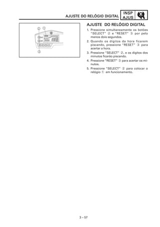 INSPINSPINSPINSPINSP
AJUSAJUSAJUSAJUSAJUS
3 – 57
AJUSAJUSAJUSAJUSAJUSTE DO RELÓGIO DIGITTE DO RELÓGIO DIGITTE DO RELÓGIO DIGITTE DO RELÓGIO DIGITTE DO RELÓGIO DIGITALALALALAL
AJUSAJUSAJUSAJUSAJUSTE DO RELÓGIO DIGITTE DO RELÓGIO DIGITTE DO RELÓGIO DIGITTE DO RELÓGIO DIGITTE DO RELÓGIO DIGITALALALALAL
1. Pressione simultaneamente os botões
“SELECT” 2 e “RESET” 3 por pelo
menos dois segundos.
2. Quando os dígitos da hora ficarem
piscando, pressione “RESET” 3 para
acertar a hora.
3. Pressione “SELECT” 2, e os dígitos dos
minutos ficarão piscando.
4. Pressione “RESET” 3 para acertar os mi-
nutos.
5. Pressione “SELECT” 2 para colocar o
relógio 1 em funcionamento.
 