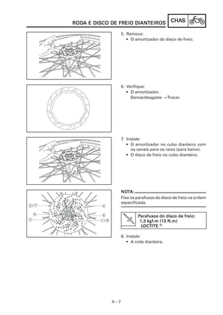 CHACHACHACHACHASSSSS
4 – 7
RODRODRODRODRODA E DISCO DE FREIO DIANA E DISCO DE FREIO DIANA E DISCO DE FREIO DIANA E DISCO DE FREIO DIANA E DISCO DE FREIO DIANTEIROSTEIROSTEIROSTEIROSTEIROS
5. Remova:
• O amortizador do disco de freio.
6. Verifique:
• O amortizador.
Danos/desgaste →Trocar.
7. Instale:
• O amortizador no cubo dianteiro com
os canais para os raios (para baixo).
• O disco de freio no cubo dianteiro.
NONONONONOTTTTTA:A:A:A:A:
Fixe os parafusos do disco de freio na ordem
especificada.
PPPPParafusos do disco de freio:arafusos do disco de freio:arafusos do disco de freio:arafusos do disco de freio:arafusos do disco de freio:
1,3 k1,3 k1,3 k1,3 k1,3 kgfgfgfgfgf.m (1.m (1.m (1.m (1.m (13 N.m)3 N.m)3 N.m)3 N.m)3 N.m)
LLLLLOCTITEOCTITEOCTITEOCTITEOCTITE R
8. Instale:
• A roda dianteira.
 