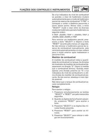 INFOINFOINFOINFOINFO
GERGERGERGERGER
1-5
FUNÇÕES DOS CONFUNÇÕES DOS CONFUNÇÕES DOS CONFUNÇÕES DOS CONFUNÇÕES DOS CONTROLES E INSTROLES E INSTROLES E INSTROLES E INSTROLES E INSTRUMENTRUMENTRUMENTRUMENTRUMENTTTTTOSOSOSOSOS
Se a luz indicadora do nível de combustível
se acender, o visor do hodômetro mudará
automaticamente para o modo de hodômetro
parcial da reserva de combustível “F-TRIP” e
começará a contar a distância percorrida a
partir desse ponto. Nesse caso, a tecla
“SELECT” muda o visor entre os diversos
modos do hodômetro parcial e hodômetro na
seguinte ordem:
F-TRIP <RARR> TRIP 1 <RARR> TRIP 2
<RARR> ODO <RARR> F-TRIP
Para reiniciar um hodômetro parcial, pres-
sione a tecla “SELECT”, e depois a tecla
“RESET” durante pelo menos um segundo.
Se não reiniciar o hodômetro parcial da re-
serva de combustível manualmente, este
reiniciará automaticamente e o visor voltará
para o modo anterior após reabastecer e
percorrer 5 km.
Medidor de combustívelMedidor de combustívelMedidor de combustívelMedidor de combustívelMedidor de combustível
O medidor de combustível indica a quanti-
dade de combustível no tanque. As divisões
do mostrador do medidor de combustível de-
saparecem na direção “E” (Vazio) à medida
que o combustível diminui. Quando restar
apenas uma divisão próxima ao “E”, a luz
indicadora do nível de combustível e a últi-
ma divisão do medidor de combustível pis-
carão. Se isto ocorrer, abasteça o mais rápi-
do possível.
Não deixe que o tanque de combustível es-
vazie completamente.
RRRRRelógioelógioelógioelógioelógio
Para acertar o relógio:
1. Pressione simultaneamente os botões
“SELECT” e“RESET” por pelo menos dois
segundos.
2. Quando os dígitos da hora ficarem piscan-
do, pressione “RESET” para acertar a
hora.
3. Pressione “SELECT”, e os dígitos dos mi-
nutos ficarão piscando.
4. Pressione “RESET” para acertar os mi-
nutos.
5. Pressione “SELECT” para colocar o reló-
gio em funcionamento.
 